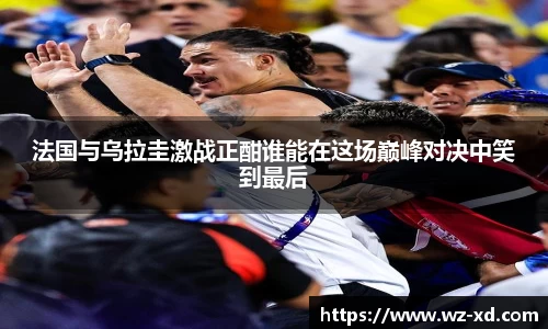 法国与乌拉圭激战正酣谁能在这场巅峰对决中笑到最后